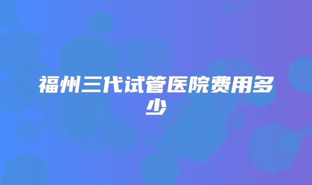 福州三代试管医院费用多少