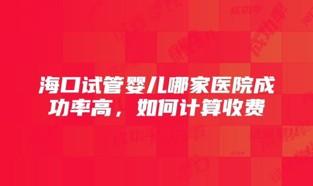 海口试管婴儿哪家医院成功率高,如何计算收费