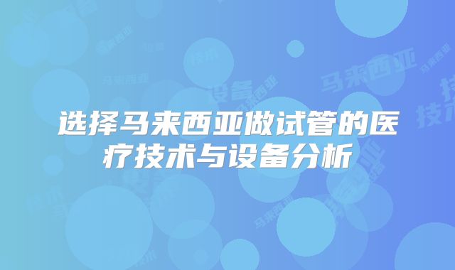 选择马来西亚做试管的医疗技术与设备分析