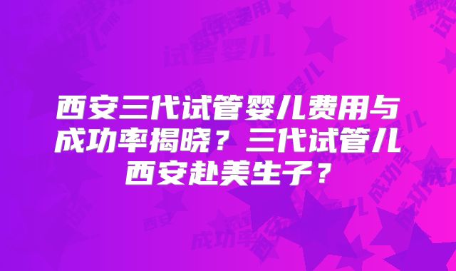 西安三代试管婴儿费用与成功率揭晓?三代试管儿西安赴美生子?