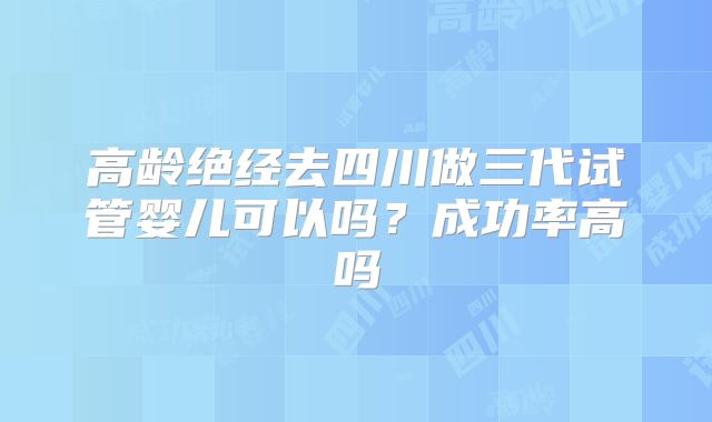 高龄绝经去四川做三代试管婴儿可以吗？成功率高吗