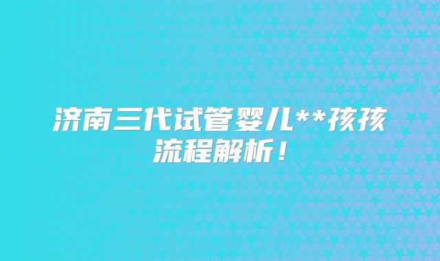 济南三代试管婴儿**孩孩流程解析!