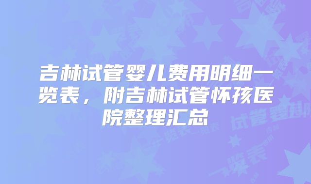 吉林试管婴儿费用明细一览表,附吉林试管怀孩医院整理汇总