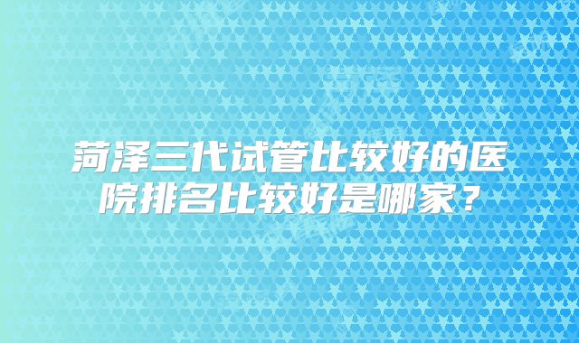 菏泽三代试管比较好的医院排名比较好是哪家？