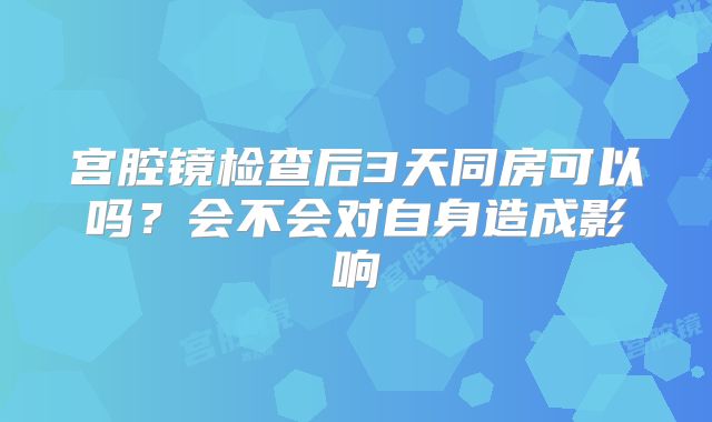宫腔镜检查后3天同房可以吗?会不会对自身造成影响
