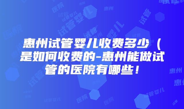 惠州试管婴儿收费多少(是如何收费的-惠州能做试管的医院有哪些!