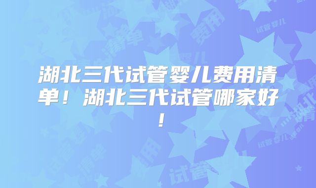 湖北三代试管婴儿费用清单！湖北三代试管哪家好！