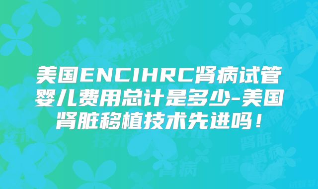 美国ENCIHRC肾病试管婴儿费用总计是多少-美国肾脏移植技术先进吗!