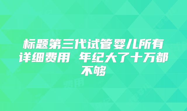 标题第三代试管婴儿所有详细费用 年纪大了十万都不够