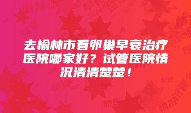 去榆林市看卵巢早衰治疗医院哪家好？试管医院情况清清楚楚！