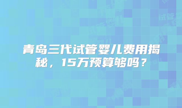 青岛三代试管婴儿费用揭秘，15万预算够吗？
