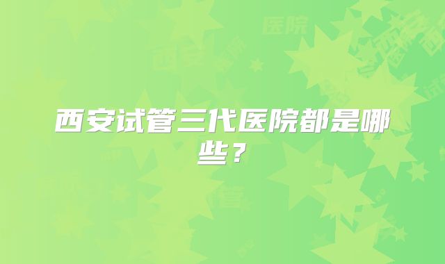 西安试管三代医院都是哪些？