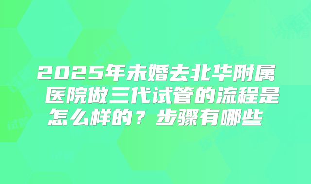 2025年未婚去北华附属 医院做三代试管的流程是怎么样的？步骤有哪些