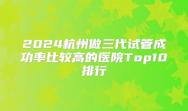 2024杭州做三代试管成功率比较高的医院Top10排行