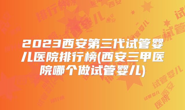 2023西安第三代试管婴儿医院排行榜(西安三甲医院哪个做试管婴儿)