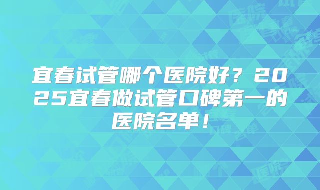 宜春试管哪个医院好？2025宜春做试管口碑第一的医院名单！