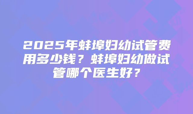 2025年蚌埠妇幼试管费用多少钱?蚌埠妇幼做试管哪个医生好?