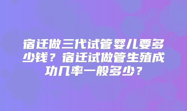 宿迁做三代试管婴儿要多少钱？宿迁试做管生殖成功几率一般多少？