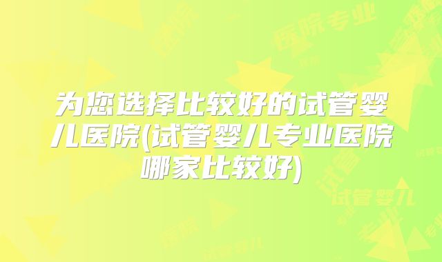 为您选择比较好的试管婴儿医院(试管婴儿专业医院哪家比较好)