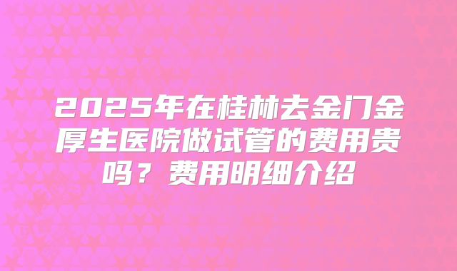 2025年在桂林去金门金厚生医院做试管的费用贵吗？费用明细介绍