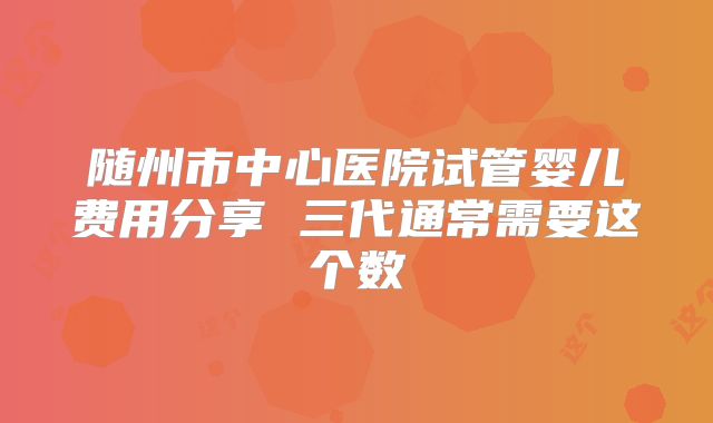 随州市中心医院试管婴儿费用分享 三代通常需要这个数