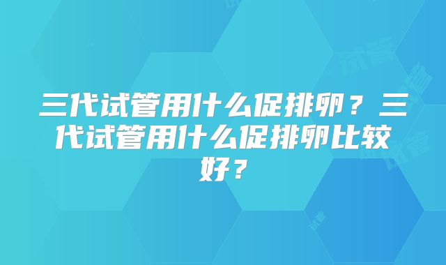 三代试管用什么促排卵？三代试管用什么促排卵比较好？
