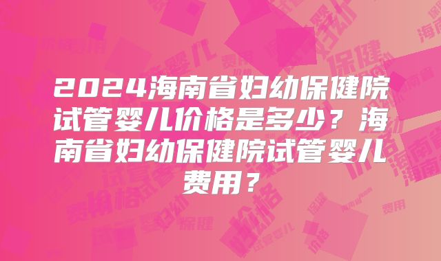 2024海南省妇幼保健院试管婴儿价格是多少?海南省妇幼保健院试管婴儿费用?