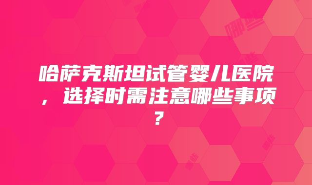 哈萨克斯坦试管婴儿医院，选择时需注意哪些事项？