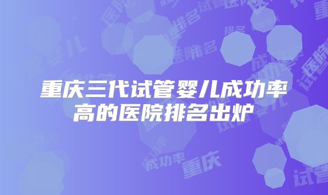 重庆三代试管婴儿成功率高的医院排名出炉