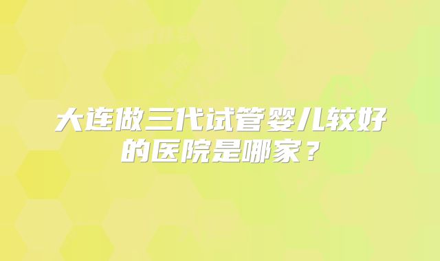 大连做三代试管婴儿较好的医院是哪家?