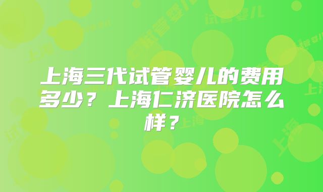 上海三代试管婴儿的费用多少？上海仁济医院怎么样？