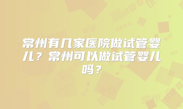 常州有几家医院做试管婴儿?常州可以做试管婴儿吗?