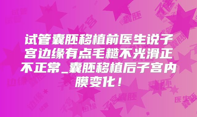 试管囊胚移植前医生说子宫边缘有点毛糙不光滑正不正常_囊胚移植后子宫内膜变化!