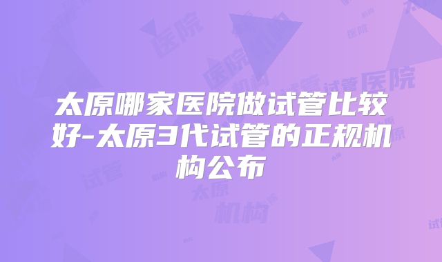 太原哪家医院做试管比较好-太原3代试管的正规机构公布
