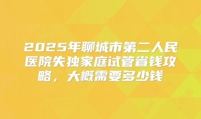 2025年聊城市第二人民医院失独家庭试管省钱攻略,大概需要多少钱