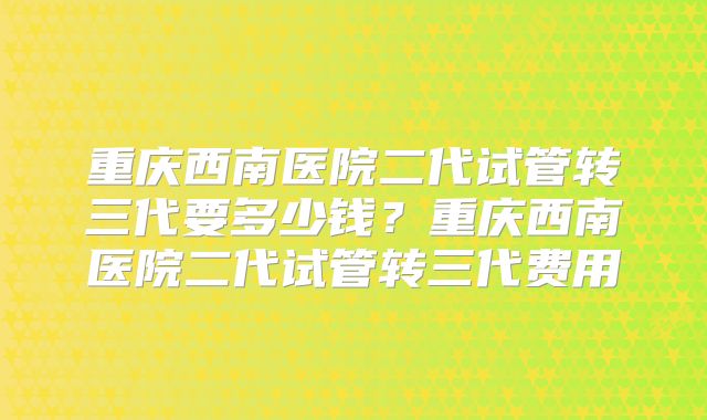 重庆西南医院二代试管转三代要多少钱?重庆西南医院二代试管转三代费用
