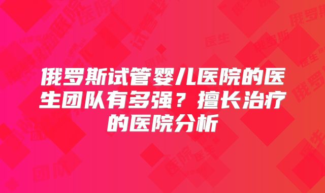 俄罗斯试管婴儿医院的医生团队有多强？擅长治疗的医院分析