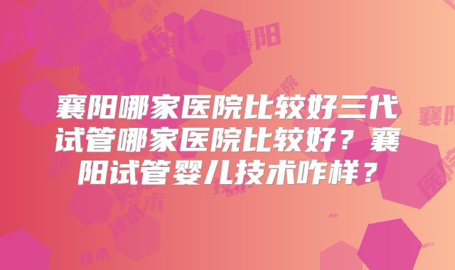 襄阳哪家医院比较好三代试管哪家医院比较好？襄阳试管婴儿技术咋样？