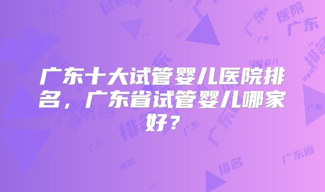 广东十大试管婴儿医院排名，广东省试管婴儿哪家好？
