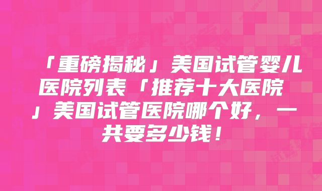 「重磅揭秘」美国试管婴儿医院列表「推荐十大医院」美国试管医院哪个好,一共要多少钱!