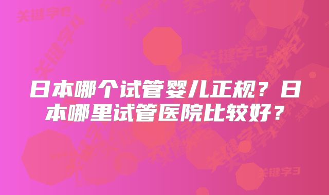 日本哪个试管婴儿正规？日本哪里试管医院比较好？