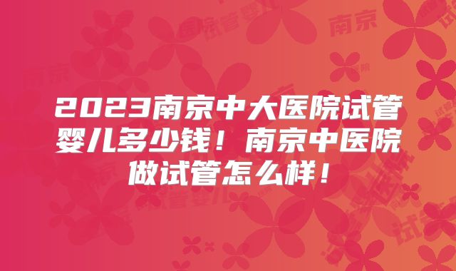 2023南京中大医院试管婴儿多少钱！南京中医院做试管怎么样！