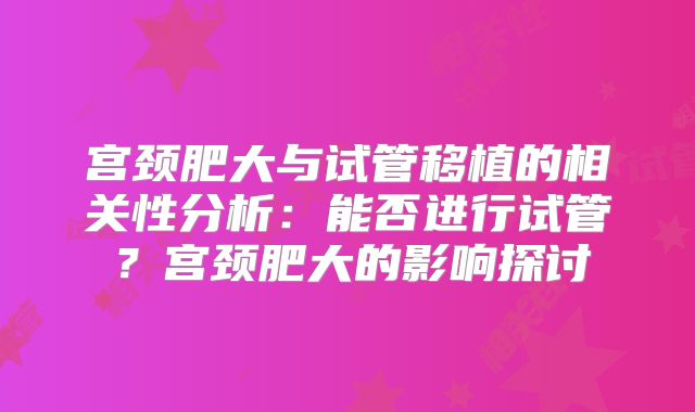 宫颈肥大与试管移植的相关性分析:能否进行试管?宫颈肥大的影响探讨