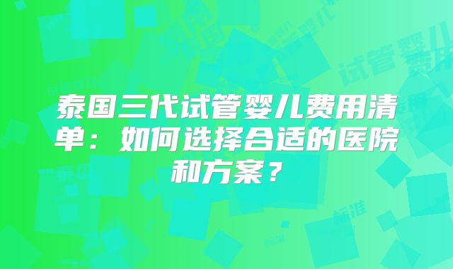 泰国三代试管婴儿费用清单:如何选择合适的医院和方案?