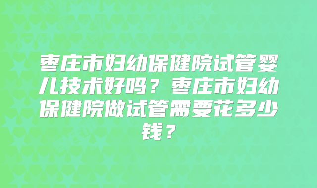 枣庄市妇幼保健院试管婴儿技术好吗？枣庄市妇幼保健院做试管需要花多少钱？