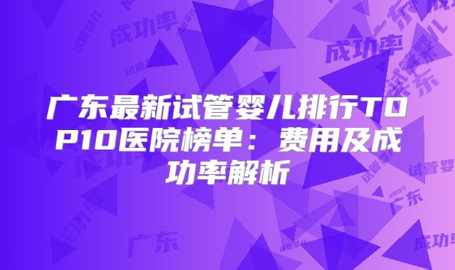 广东最新试管婴儿排行TOP10医院榜单：费用及成功率解析