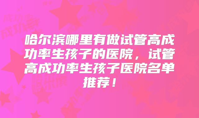 哈尔滨哪里有做试管高成功率生孩子的医院,试管高成功率生孩子医院名单推荐!