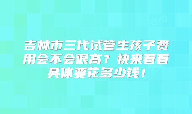 吉林市三代试管生孩子费用会不会很高？快来看看具体要花多少钱！