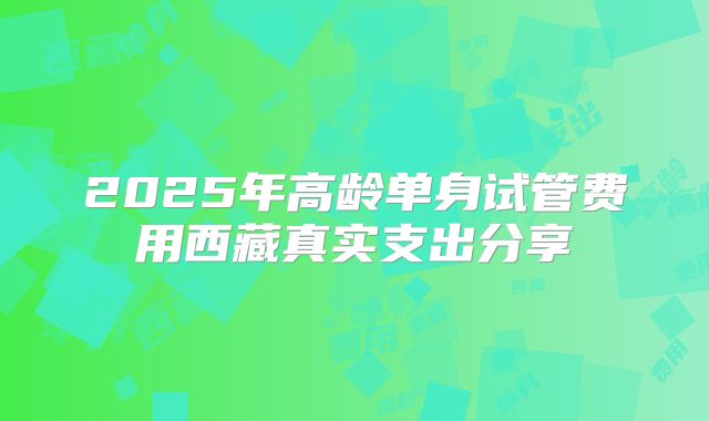 2025年高龄单身试管费用西藏真实支出分享