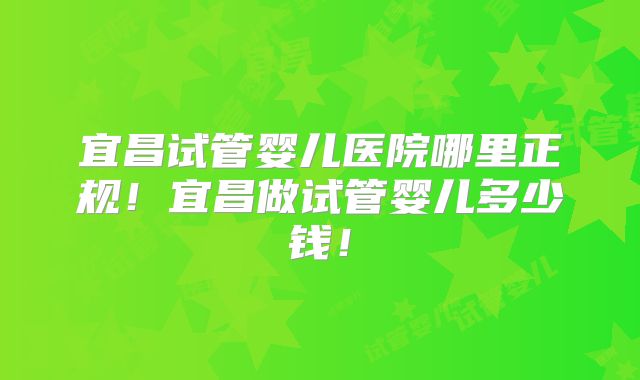 宜昌试管婴儿医院哪里正规!宜昌做试管婴儿多少钱!